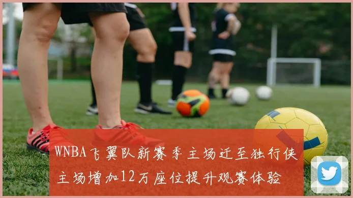 WNBA飞翼队新赛季主场迁至独行侠主场增加12万座位提升观赛体验
