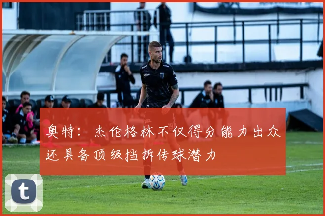 奥特：杰伦格林不仅得分能力出众还具备顶级挡拆传球潜力