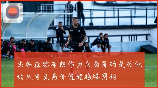 杰弗森称布朗作为交易筹码是对他的认可交易价值超越塔图姆