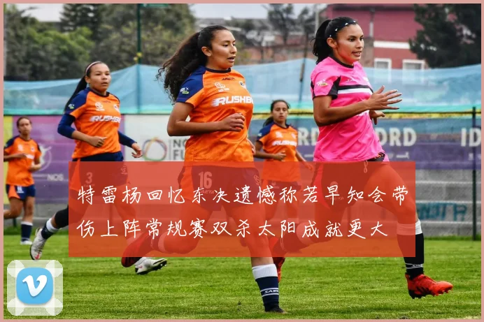 特雷杨回忆东决遗憾称若早知会带伤上阵常规赛双杀太阳成就更大