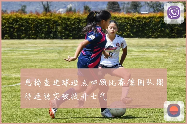 恩梅查进球造点回顾比赛德国队期待逐场突破提升士气