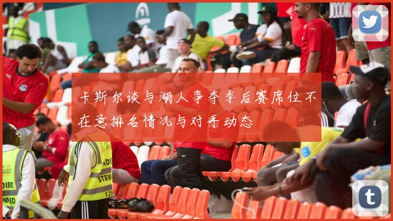卡斯尔谈与湖人争夺季后赛席位不在意排名情况与对手动态