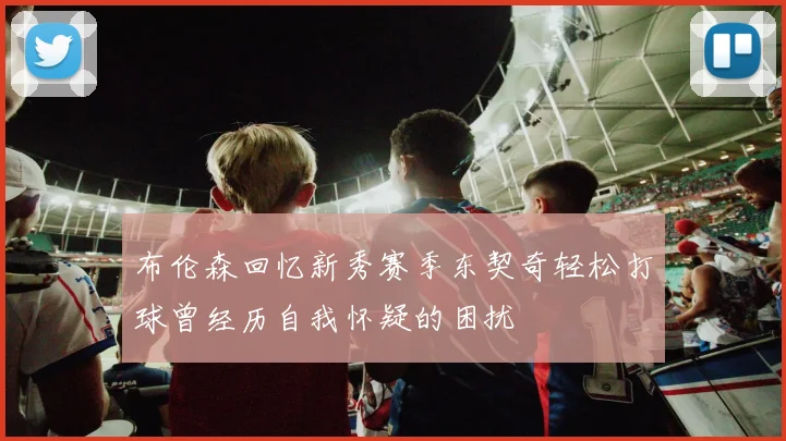 布伦森回忆新秀赛季东契奇轻松打球曾经历自我怀疑的困扰