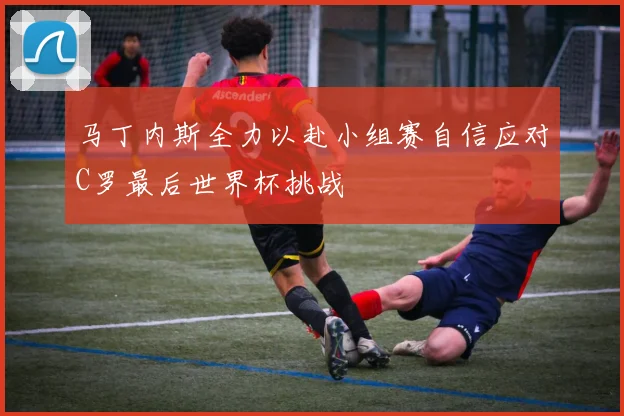 马丁内斯全力以赴小组赛自信应对C罗最后世界杯挑战
