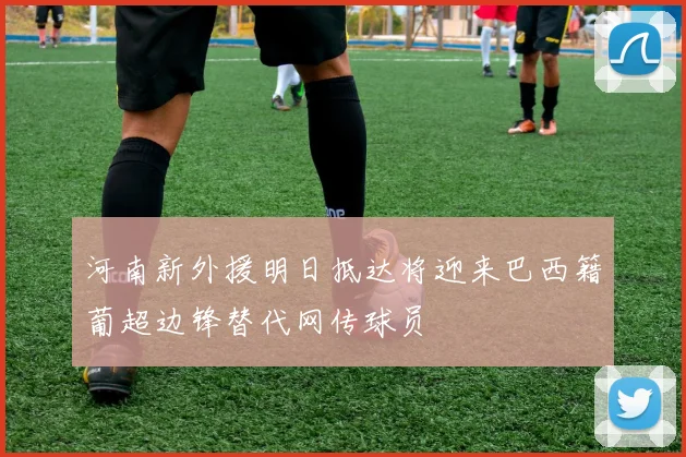 河南新外援明日抵达将迎来巴西籍葡超边锋替代网传球员