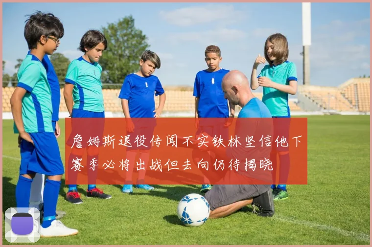 詹姆斯退役传闻不实铁林坚信他下赛季必将出战但去向仍待揭晓