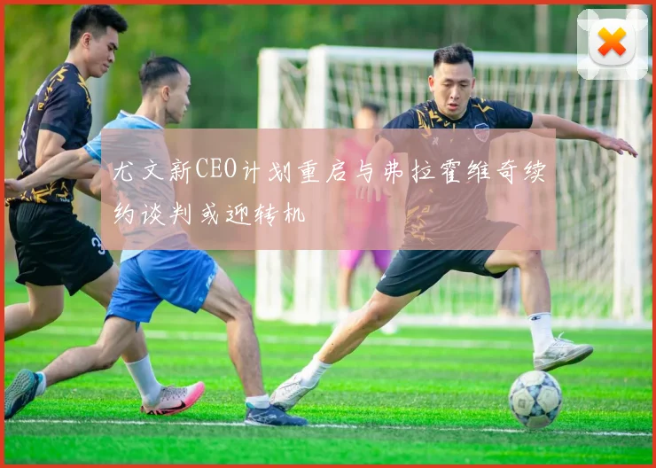 尤文新CEO计划重启与弗拉霍维奇续约谈判或迎转机