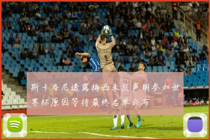 斯卡洛尼透露梅西未发声明参加世界杯原因等待最终名单公布