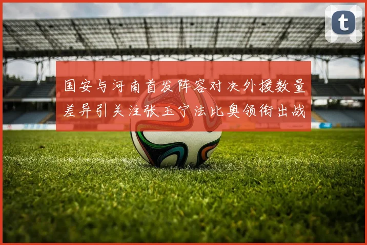 国安与河南首发阵容对决外援数量差异引关注张玉宁法比奥领衔出战