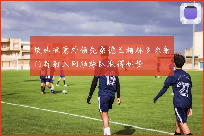 埃弗顿意外领先桑德兰梅林罗尔射门折射入网助球队取得优势