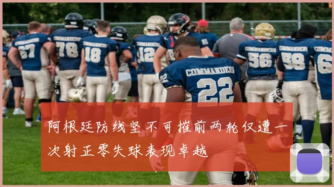 阿根廷防线坚不可摧前两轮仅遭一次射正零失球表现卓越