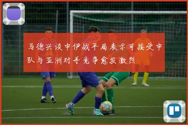 马德兴谈中伊战平局表示可接受中队与亚洲对手竞争愈发激烈