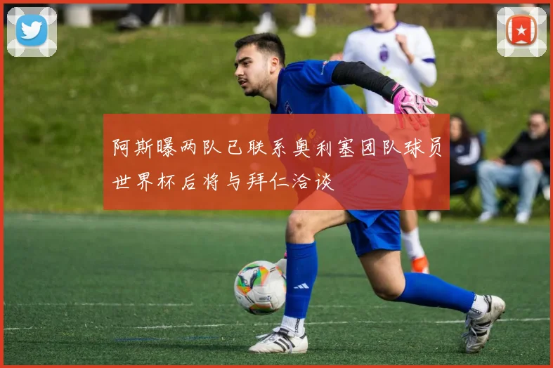阿斯曝两队已联系奥利塞团队球员世界杯后将与拜仁洽谈