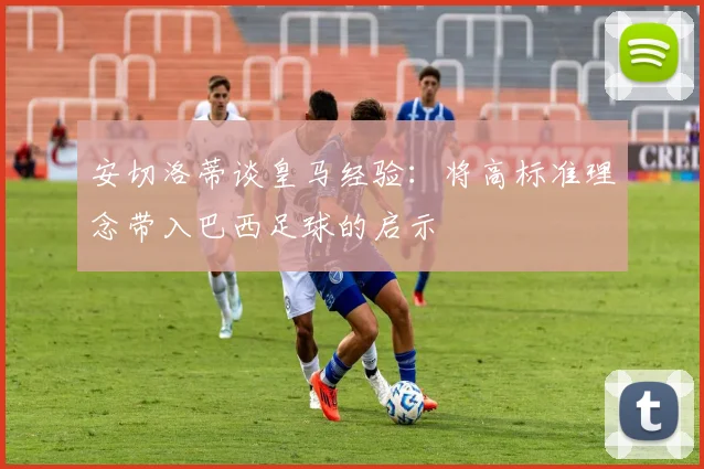 安切洛蒂谈皇马经验：将高标准理念带入巴西足球的启示