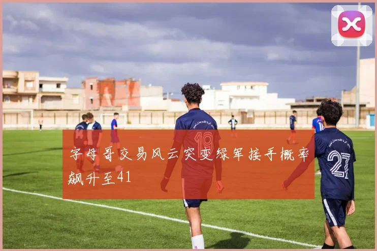 字母哥交易风云突变绿军接手概率飙升至41