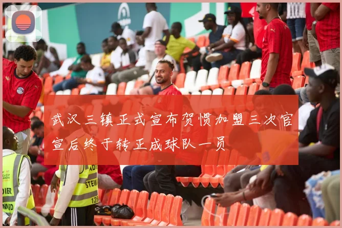 武汉三镇正式宣布贺惯加盟三次官宣后终于转正成球队一员