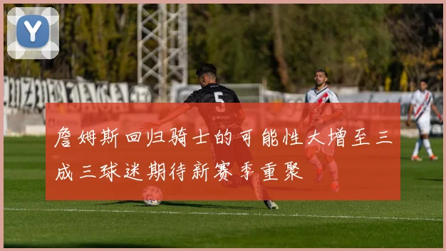 詹姆斯回归骑士的可能性大增至三成三球迷期待新赛季重聚