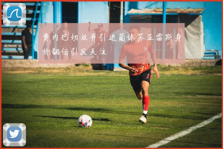 费内巴切放弃引进葡体苏亚雷斯身价翻倍引发关注