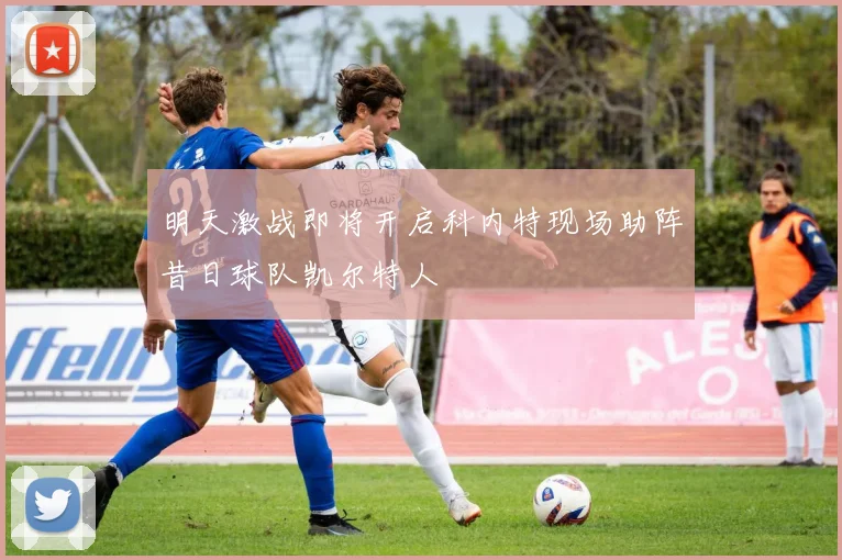 明天激战即将开启科内特现场助阵昔日球队凯尔特人