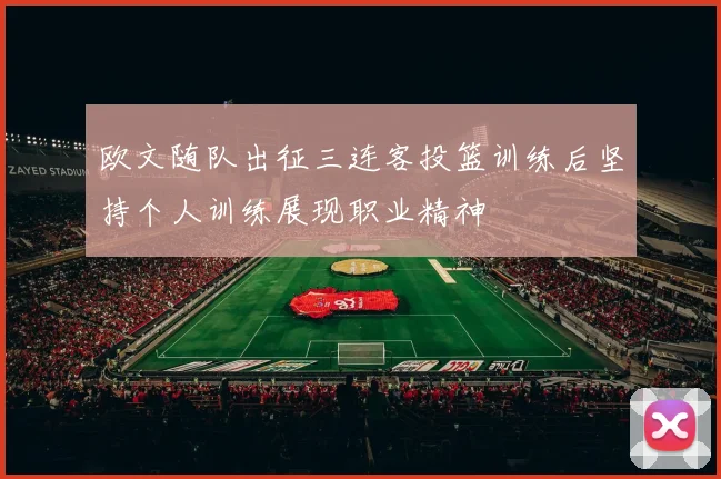 欧文随队出征三连客投篮训练后坚持个人训练展现职业精神