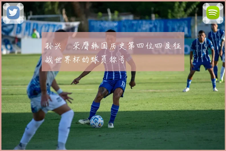 孙兴慜荣膺韩国历史第四位四度征战世界杯的球员称号