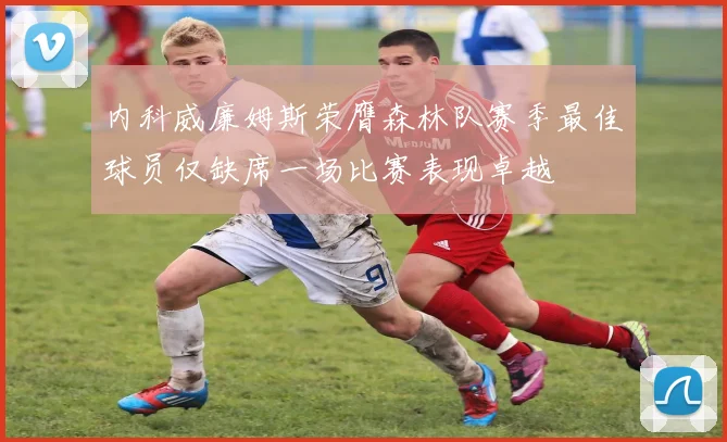 内科威廉姆斯荣膺森林队赛季最佳球员仅缺席一场比赛表现卓越