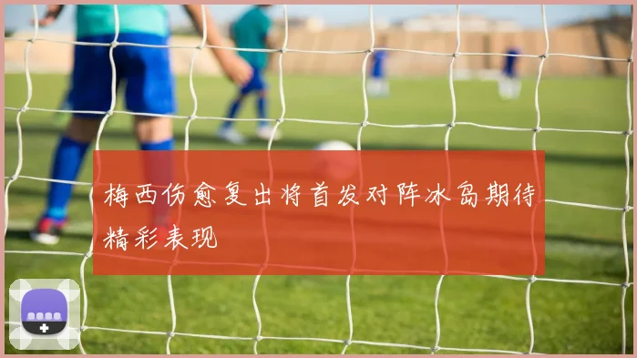 梅西伤愈复出将首发对阵冰岛期待精彩表现