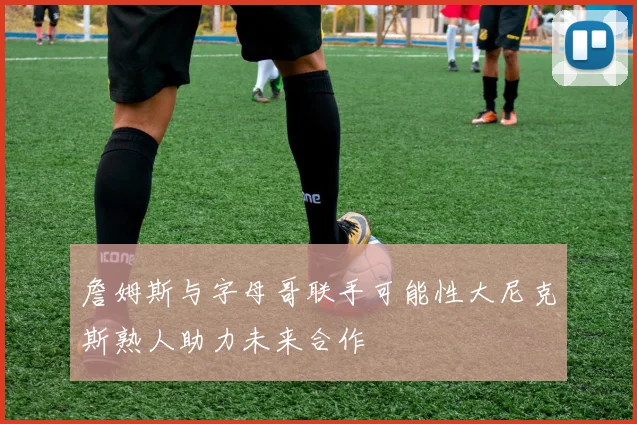 詹姆斯与字母哥联手可能性大尼克斯熟人助力未来合作