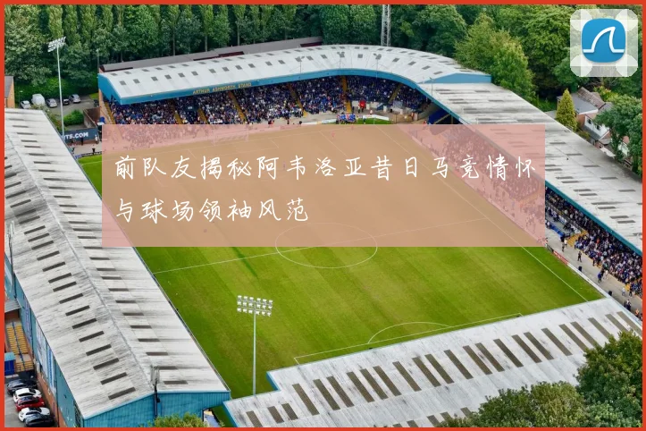 前队友揭秘阿韦洛亚昔日马竞情怀与球场领袖风范