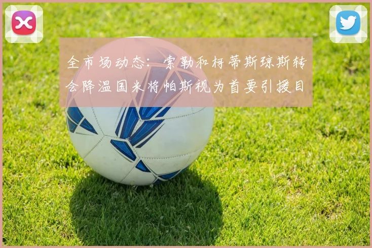 全市场动态：索勒和柯蒂斯琼斯转会降温国米将帕斯视为首要引援目标