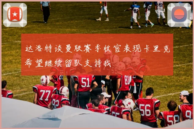 达洛特谈曼联赛季收官表现卡里克希望继续留队支持我