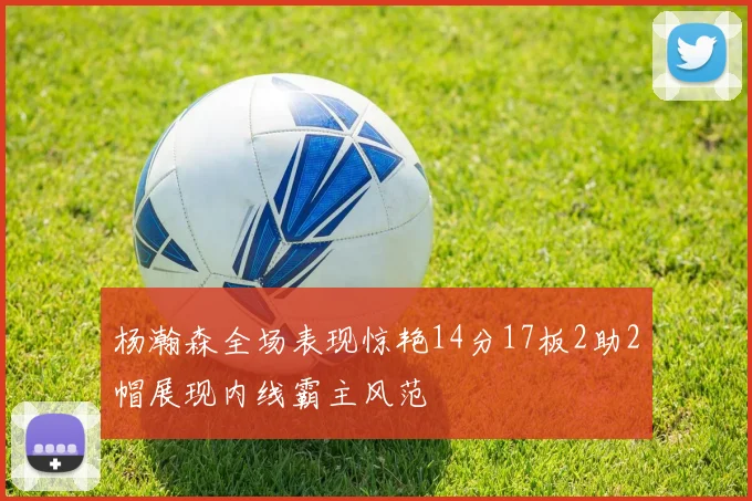 杨瀚森全场表现惊艳14分17板2助2帽展现内线霸主风范