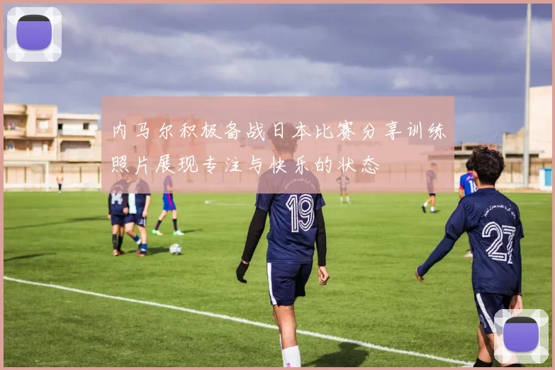内马尔积极备战日本比赛分享训练照片展现专注与快乐的状态